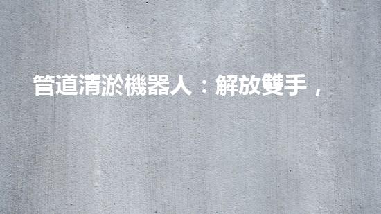 管道清淤機器人：解放雙手，拯救城市！